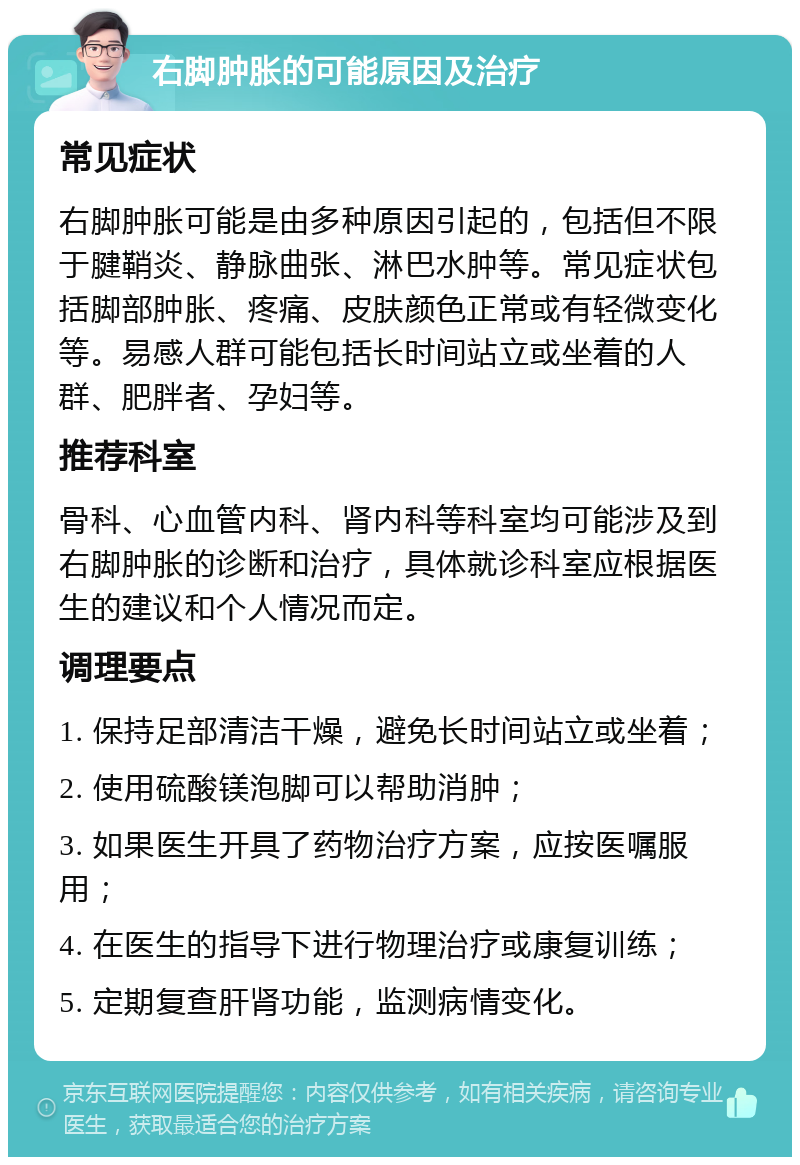 右脚肿胀的可能原因及治疗 常见症状 右脚肿胀可能是由多种原因引起的，包括但不限于腱鞘炎、静脉曲张、淋巴水肿等。常见症状包括脚部肿胀、疼痛、皮肤颜色正常或有轻微变化等。易感人群可能包括长时间站立或坐着的人群、肥胖者、孕妇等。 推荐科室 骨科、心血管内科、肾内科等科室均可能涉及到右脚肿胀的诊断和治疗，具体就诊科室应根据医生的建议和个人情况而定。 调理要点 1. 保持足部清洁干燥，避免长时间站立或坐着； 2. 使用硫酸镁泡脚可以帮助消肿； 3. 如果医生开具了药物治疗方案，应按医嘱服用； 4. 在医生的指导下进行物理治疗或康复训练； 5. 定期复查肝肾功能，监测病情变化。