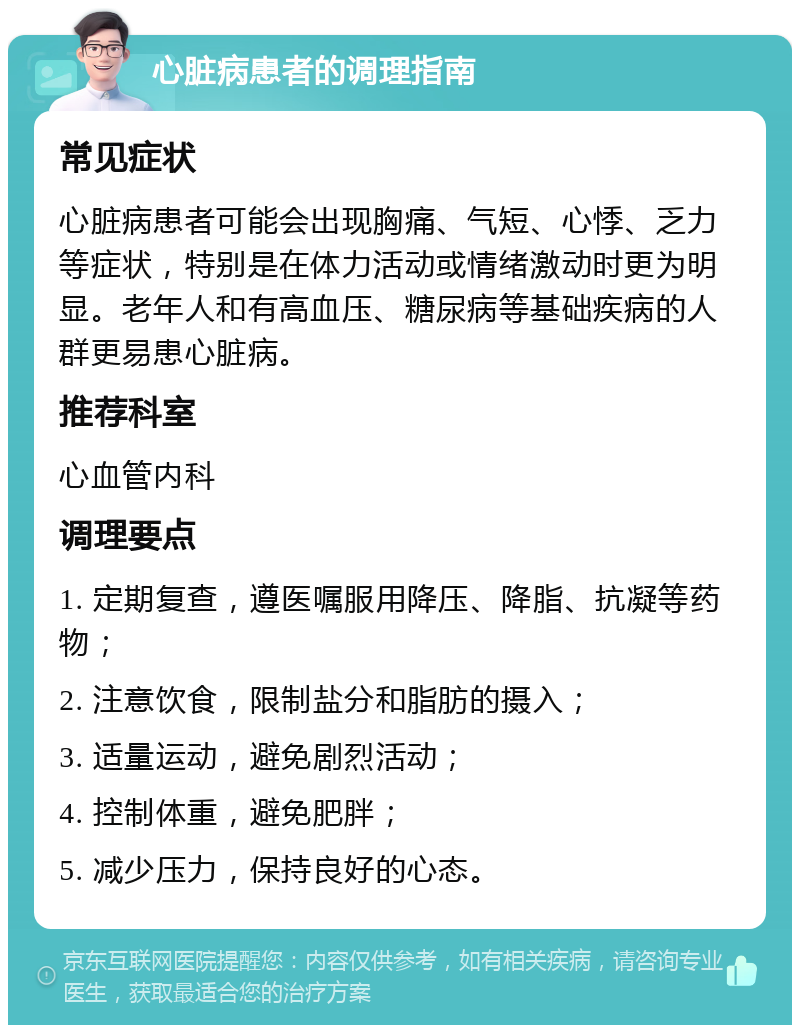 心脏病患者的调理指南 常见症状 心脏病患者可能会出现胸痛、气短、心悸、乏力等症状，特别是在体力活动或情绪激动时更为明显。老年人和有高血压、糖尿病等基础疾病的人群更易患心脏病。 推荐科室 心血管内科 调理要点 1. 定期复查，遵医嘱服用降压、降脂、抗凝等药物； 2. 注意饮食，限制盐分和脂肪的摄入； 3. 适量运动，避免剧烈活动； 4. 控制体重，避免肥胖； 5. 减少压力，保持良好的心态。