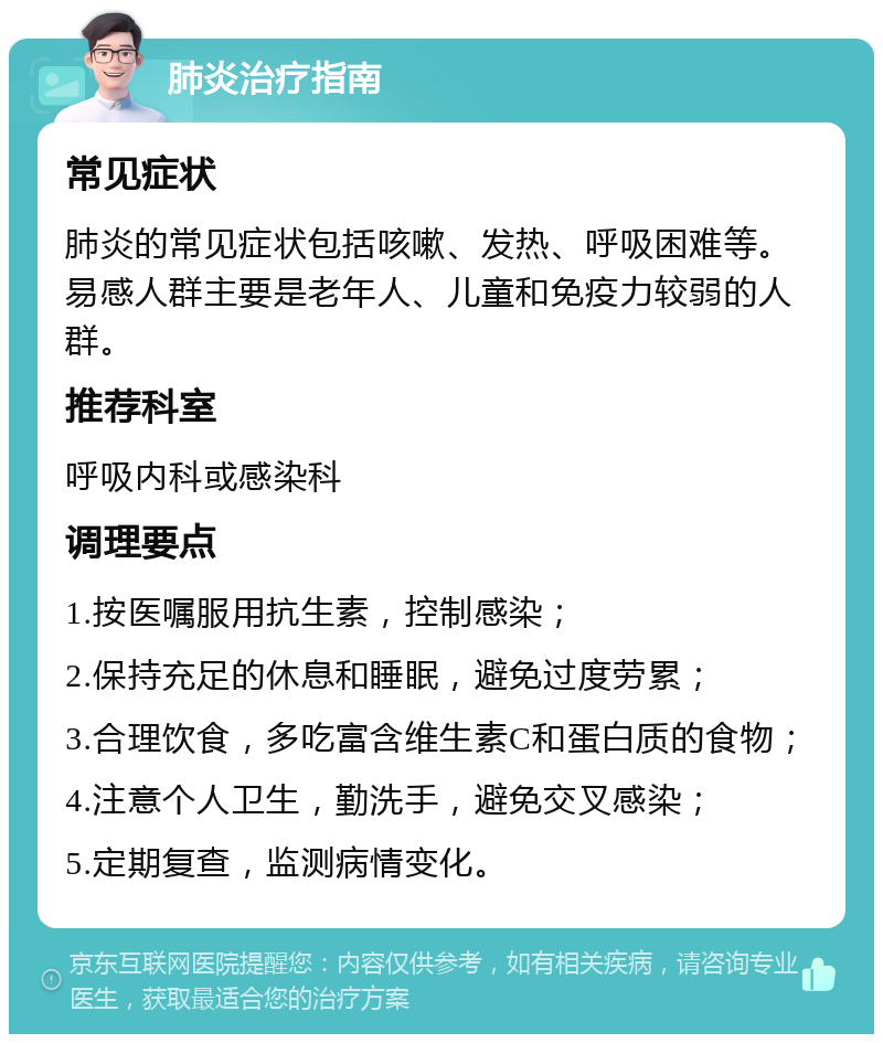 肺炎治疗指南 常见症状 肺炎的常见症状包括咳嗽、发热、呼吸困难等。易感人群主要是老年人、儿童和免疫力较弱的人群。 推荐科室 呼吸内科或感染科 调理要点 1.按医嘱服用抗生素，控制感染； 2.保持充足的休息和睡眠，避免过度劳累； 3.合理饮食，多吃富含维生素C和蛋白质的食物； 4.注意个人卫生，勤洗手，避免交叉感染； 5.定期复查，监测病情变化。