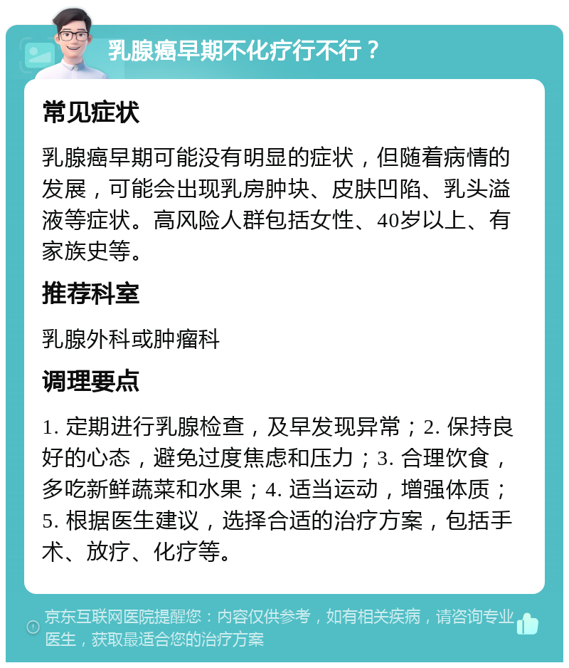 乳腺癌早期不化疗行不行？ 常见症状 乳腺癌早期可能没有明显的症状，但随着病情的发展，可能会出现乳房肿块、皮肤凹陷、乳头溢液等症状。高风险人群包括女性、40岁以上、有家族史等。 推荐科室 乳腺外科或肿瘤科 调理要点 1. 定期进行乳腺检查，及早发现异常；2. 保持良好的心态，避免过度焦虑和压力；3. 合理饮食，多吃新鲜蔬菜和水果；4. 适当运动，增强体质；5. 根据医生建议，选择合适的治疗方案，包括手术、放疗、化疗等。