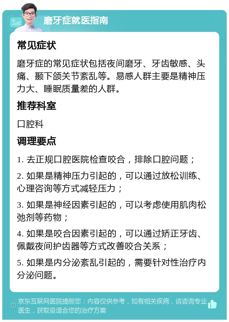 磨牙症就医指南 常见症状 磨牙症的常见症状包括夜间磨牙、牙齿敏感、头痛、颞下颌关节紊乱等。易感人群主要是精神压力大、睡眠质量差的人群。 推荐科室 口腔科 调理要点 1. 去正规口腔医院检查咬合，排除口腔问题； 2. 如果是精神压力引起的，可以通过放松训练、心理咨询等方式减轻压力； 3. 如果是神经因素引起的，可以考虑使用肌肉松弛剂等药物； 4. 如果是咬合因素引起的，可以通过矫正牙齿、佩戴夜间护齿器等方式改善咬合关系； 5. 如果是内分泌紊乱引起的，需要针对性治疗内分泌问题。