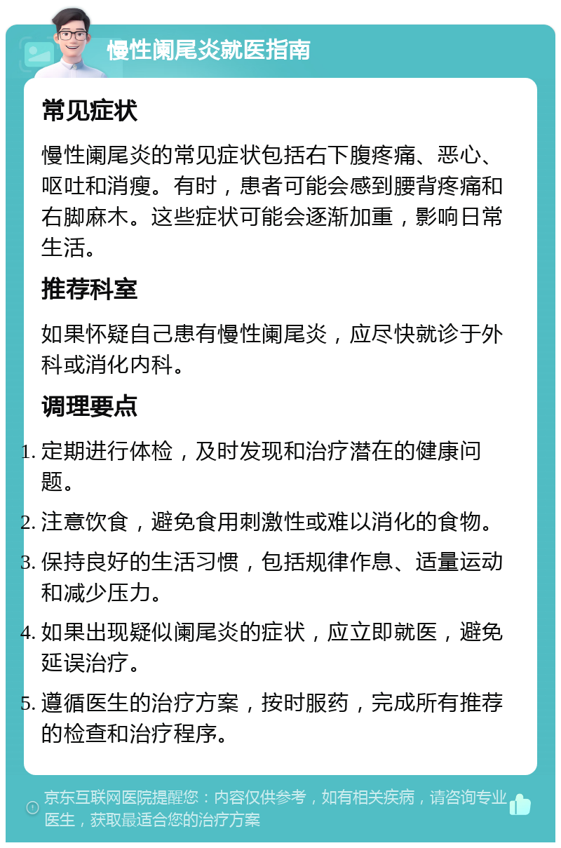 慢性阑尾炎就医指南 常见症状 慢性阑尾炎的常见症状包括右下腹疼痛、恶心、呕吐和消瘦。有时，患者可能会感到腰背疼痛和右脚麻木。这些症状可能会逐渐加重，影响日常生活。 推荐科室 如果怀疑自己患有慢性阑尾炎，应尽快就诊于外科或消化内科。 调理要点 定期进行体检，及时发现和治疗潜在的健康问题。 注意饮食，避免食用刺激性或难以消化的食物。 保持良好的生活习惯，包括规律作息、适量运动和减少压力。 如果出现疑似阑尾炎的症状，应立即就医，避免延误治疗。 遵循医生的治疗方案，按时服药，完成所有推荐的检查和治疗程序。