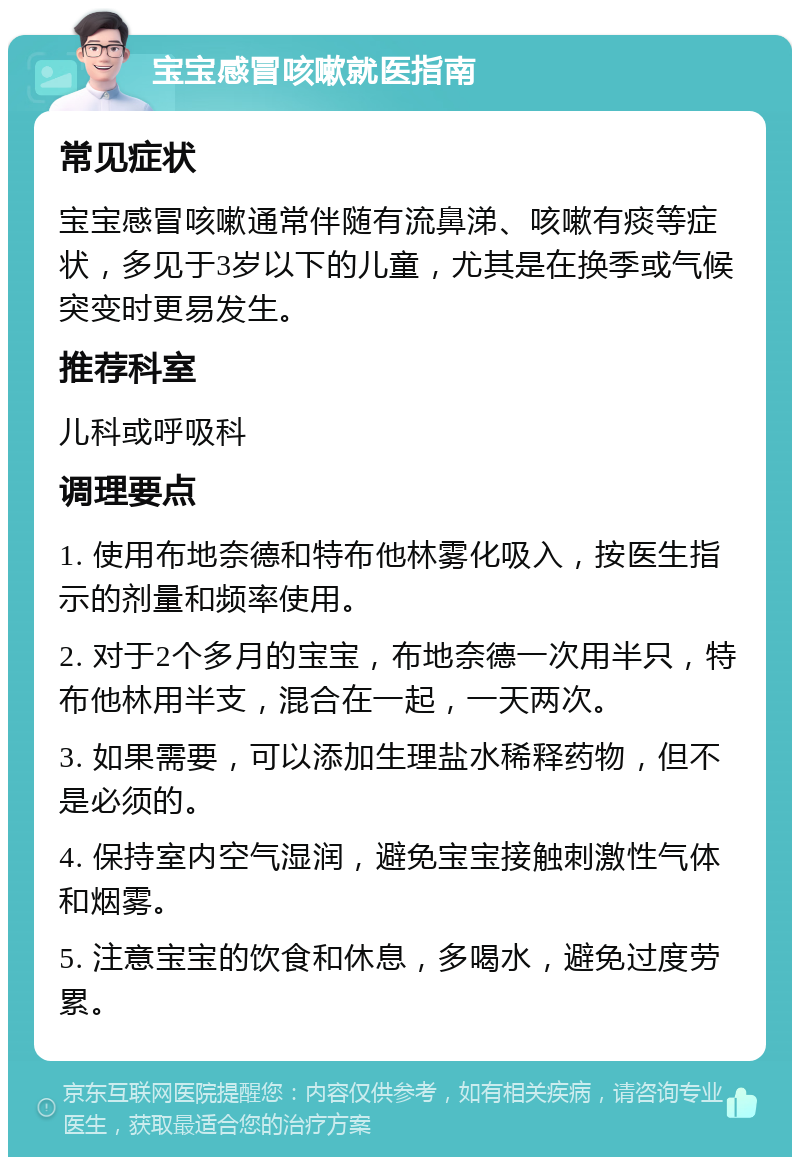 宝宝感冒咳嗽就医指南 常见症状 宝宝感冒咳嗽通常伴随有流鼻涕、咳嗽有痰等症状，多见于3岁以下的儿童，尤其是在换季或气候突变时更易发生。 推荐科室 儿科或呼吸科 调理要点 1. 使用布地奈德和特布他林雾化吸入，按医生指示的剂量和频率使用。 2. 对于2个多月的宝宝，布地奈德一次用半只，特布他林用半支，混合在一起，一天两次。 3. 如果需要，可以添加生理盐水稀释药物，但不是必须的。 4. 保持室内空气湿润，避免宝宝接触刺激性气体和烟雾。 5. 注意宝宝的饮食和休息，多喝水，避免过度劳累。