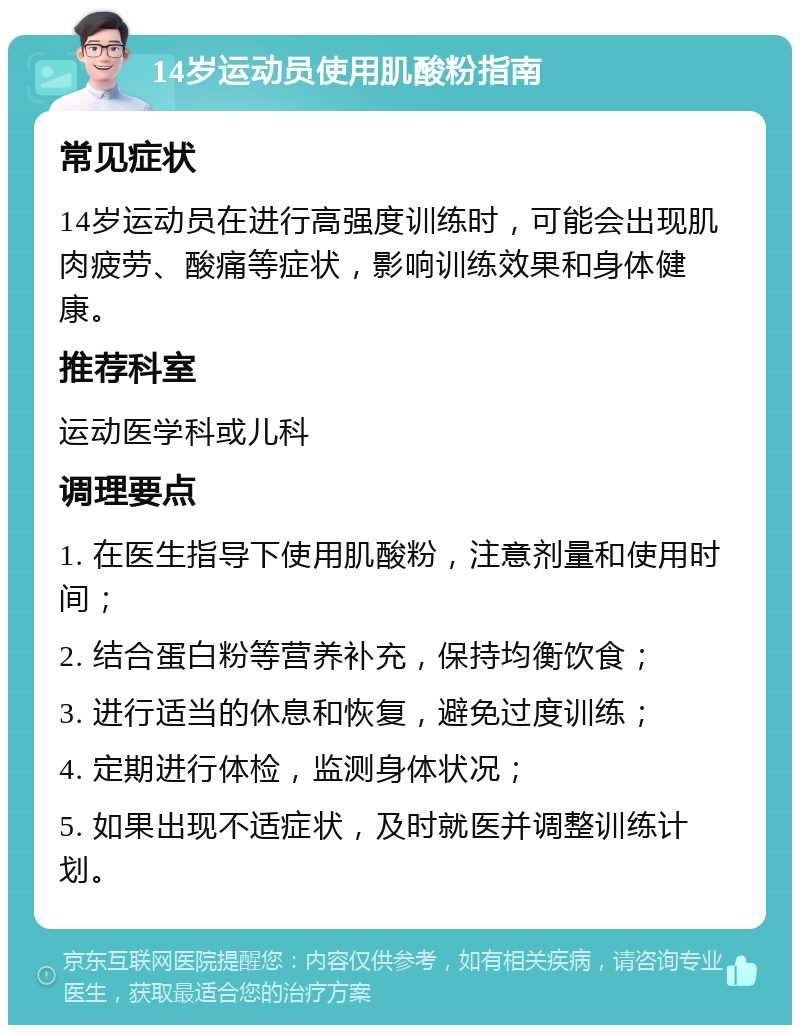 14岁运动员使用肌酸粉指南 常见症状 14岁运动员在进行高强度训练时，可能会出现肌肉疲劳、酸痛等症状，影响训练效果和身体健康。 推荐科室 运动医学科或儿科 调理要点 1. 在医生指导下使用肌酸粉，注意剂量和使用时间； 2. 结合蛋白粉等营养补充，保持均衡饮食； 3. 进行适当的休息和恢复，避免过度训练； 4. 定期进行体检，监测身体状况； 5. 如果出现不适症状，及时就医并调整训练计划。