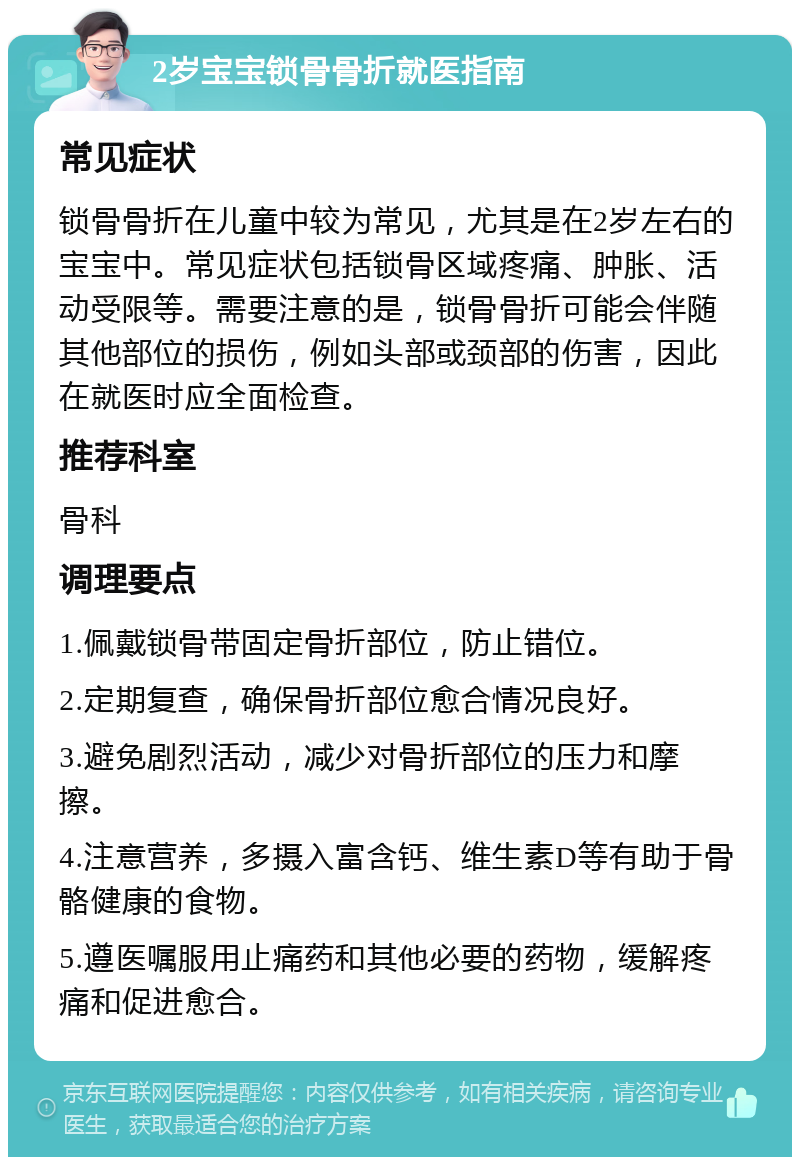 2岁宝宝锁骨骨折就医指南 常见症状 锁骨骨折在儿童中较为常见，尤其是在2岁左右的宝宝中。常见症状包括锁骨区域疼痛、肿胀、活动受限等。需要注意的是，锁骨骨折可能会伴随其他部位的损伤，例如头部或颈部的伤害，因此在就医时应全面检查。 推荐科室 骨科 调理要点 1.佩戴锁骨带固定骨折部位，防止错位。 2.定期复查，确保骨折部位愈合情况良好。 3.避免剧烈活动，减少对骨折部位的压力和摩擦。 4.注意营养，多摄入富含钙、维生素D等有助于骨骼健康的食物。 5.遵医嘱服用止痛药和其他必要的药物，缓解疼痛和促进愈合。