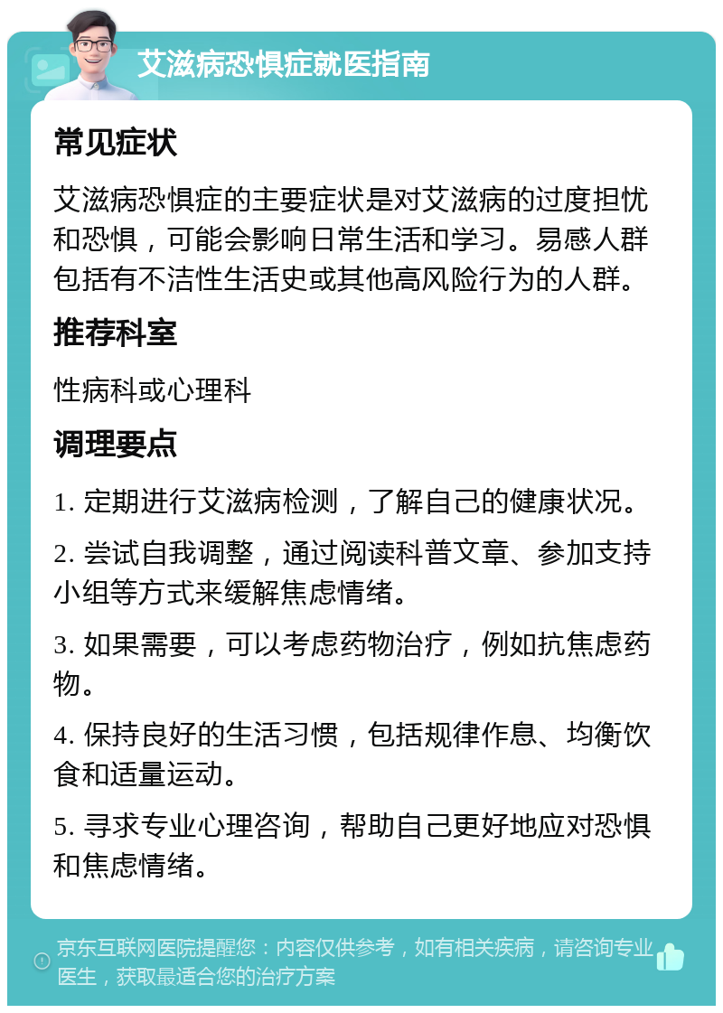 艾滋病恐惧症就医指南 常见症状 艾滋病恐惧症的主要症状是对艾滋病的过度担忧和恐惧，可能会影响日常生活和学习。易感人群包括有不洁性生活史或其他高风险行为的人群。 推荐科室 性病科或心理科 调理要点 1. 定期进行艾滋病检测，了解自己的健康状况。 2. 尝试自我调整，通过阅读科普文章、参加支持小组等方式来缓解焦虑情绪。 3. 如果需要，可以考虑药物治疗，例如抗焦虑药物。 4. 保持良好的生活习惯，包括规律作息、均衡饮食和适量运动。 5. 寻求专业心理咨询，帮助自己更好地应对恐惧和焦虑情绪。