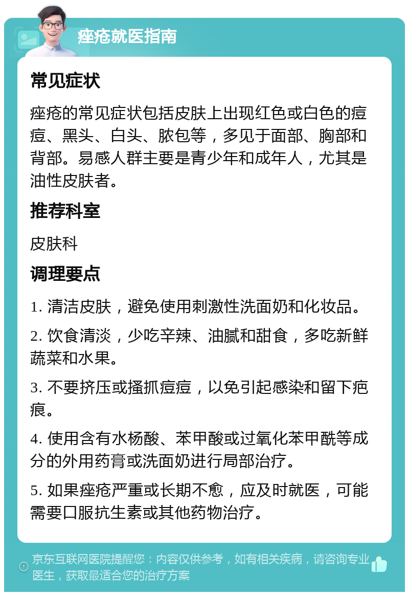 痤疮就医指南 常见症状 痤疮的常见症状包括皮肤上出现红色或白色的痘痘、黑头、白头、脓包等，多见于面部、胸部和背部。易感人群主要是青少年和成年人，尤其是油性皮肤者。 推荐科室 皮肤科 调理要点 1. 清洁皮肤，避免使用刺激性洗面奶和化妆品。 2. 饮食清淡，少吃辛辣、油腻和甜食，多吃新鲜蔬菜和水果。 3. 不要挤压或搔抓痘痘，以免引起感染和留下疤痕。 4. 使用含有水杨酸、苯甲酸或过氧化苯甲酰等成分的外用药膏或洗面奶进行局部治疗。 5. 如果痤疮严重或长期不愈，应及时就医，可能需要口服抗生素或其他药物治疗。