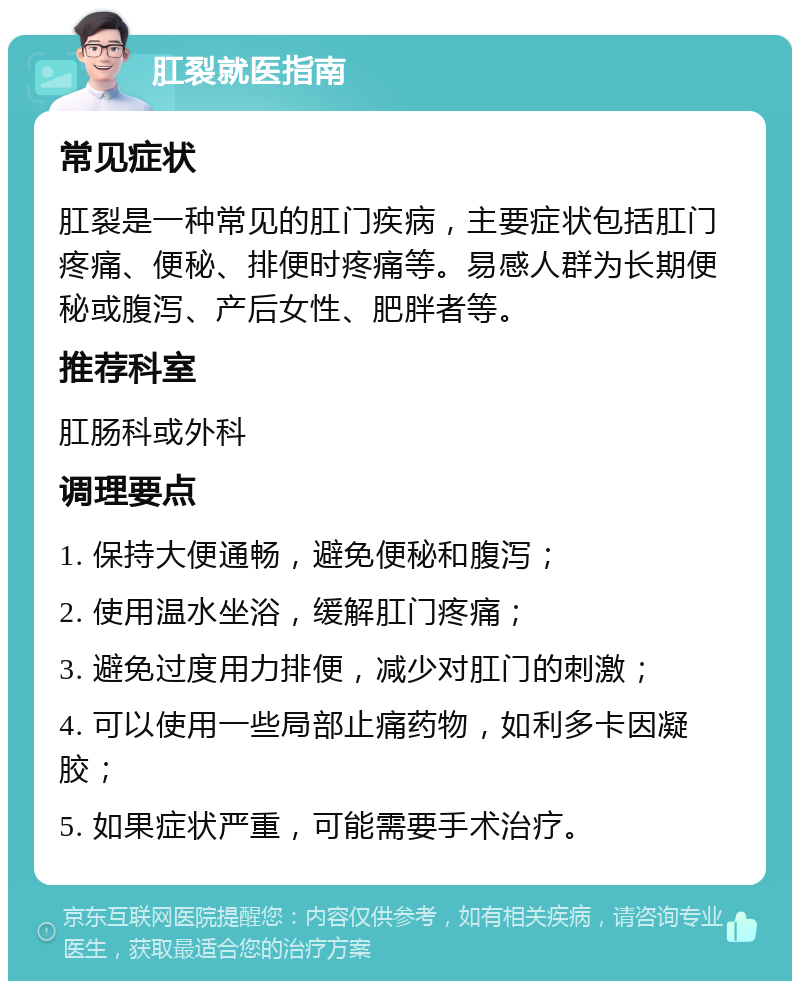 肛裂就医指南 常见症状 肛裂是一种常见的肛门疾病，主要症状包括肛门疼痛、便秘、排便时疼痛等。易感人群为长期便秘或腹泻、产后女性、肥胖者等。 推荐科室 肛肠科或外科 调理要点 1. 保持大便通畅，避免便秘和腹泻； 2. 使用温水坐浴，缓解肛门疼痛； 3. 避免过度用力排便，减少对肛门的刺激； 4. 可以使用一些局部止痛药物，如利多卡因凝胶； 5. 如果症状严重，可能需要手术治疗。