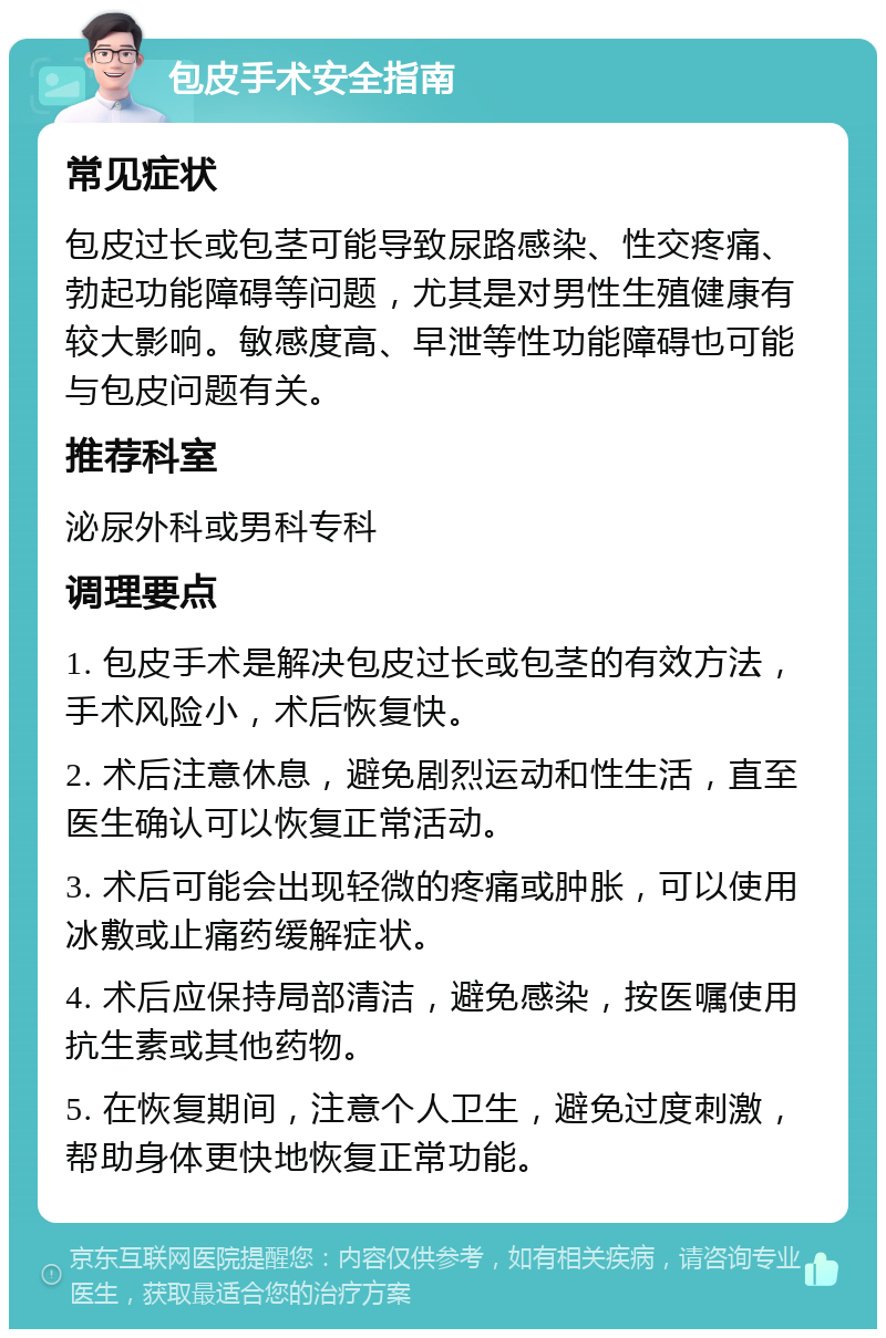 包皮手术安全指南 常见症状 包皮过长或包茎可能导致尿路感染、性交疼痛、勃起功能障碍等问题，尤其是对男性生殖健康有较大影响。敏感度高、早泄等性功能障碍也可能与包皮问题有关。 推荐科室 泌尿外科或男科专科 调理要点 1. 包皮手术是解决包皮过长或包茎的有效方法，手术风险小，术后恢复快。 2. 术后注意休息，避免剧烈运动和性生活，直至医生确认可以恢复正常活动。 3. 术后可能会出现轻微的疼痛或肿胀，可以使用冰敷或止痛药缓解症状。 4. 术后应保持局部清洁，避免感染，按医嘱使用抗生素或其他药物。 5. 在恢复期间，注意个人卫生，避免过度刺激，帮助身体更快地恢复正常功能。