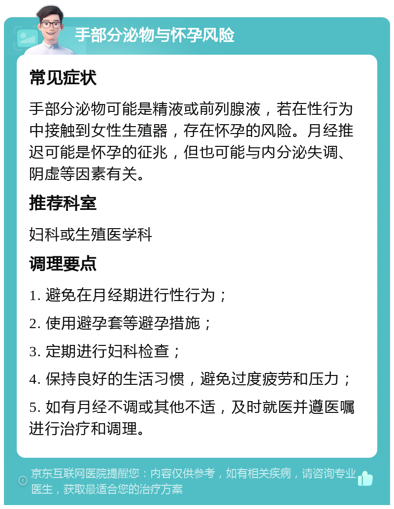 手部分泌物与怀孕风险 常见症状 手部分泌物可能是精液或前列腺液，若在性行为中接触到女性生殖器，存在怀孕的风险。月经推迟可能是怀孕的征兆，但也可能与内分泌失调、阴虚等因素有关。 推荐科室 妇科或生殖医学科 调理要点 1. 避免在月经期进行性行为； 2. 使用避孕套等避孕措施； 3. 定期进行妇科检查； 4. 保持良好的生活习惯，避免过度疲劳和压力； 5. 如有月经不调或其他不适，及时就医并遵医嘱进行治疗和调理。