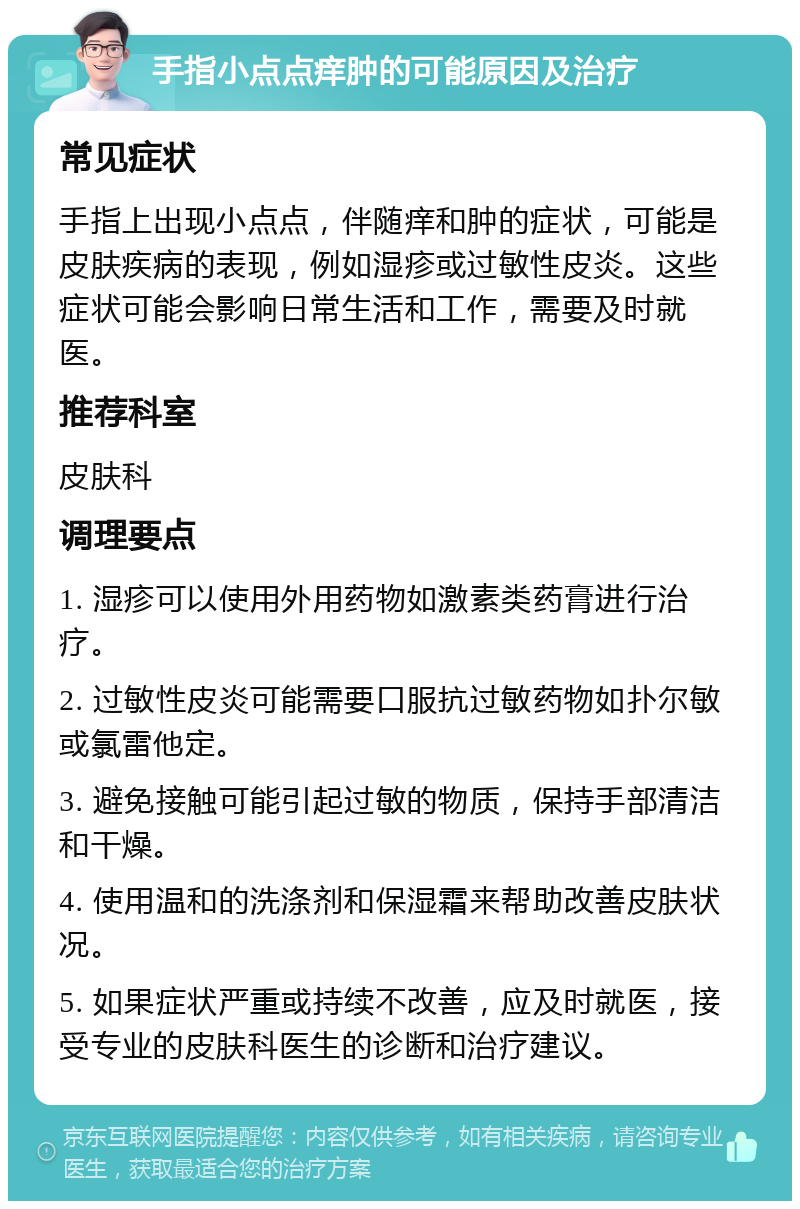 手指小点点痒肿的可能原因及治疗 常见症状 手指上出现小点点，伴随痒和肿的症状，可能是皮肤疾病的表现，例如湿疹或过敏性皮炎。这些症状可能会影响日常生活和工作，需要及时就医。 推荐科室 皮肤科 调理要点 1. 湿疹可以使用外用药物如激素类药膏进行治疗。 2. 过敏性皮炎可能需要口服抗过敏药物如扑尔敏或氯雷他定。 3. 避免接触可能引起过敏的物质，保持手部清洁和干燥。 4. 使用温和的洗涤剂和保湿霜来帮助改善皮肤状况。 5. 如果症状严重或持续不改善，应及时就医，接受专业的皮肤科医生的诊断和治疗建议。