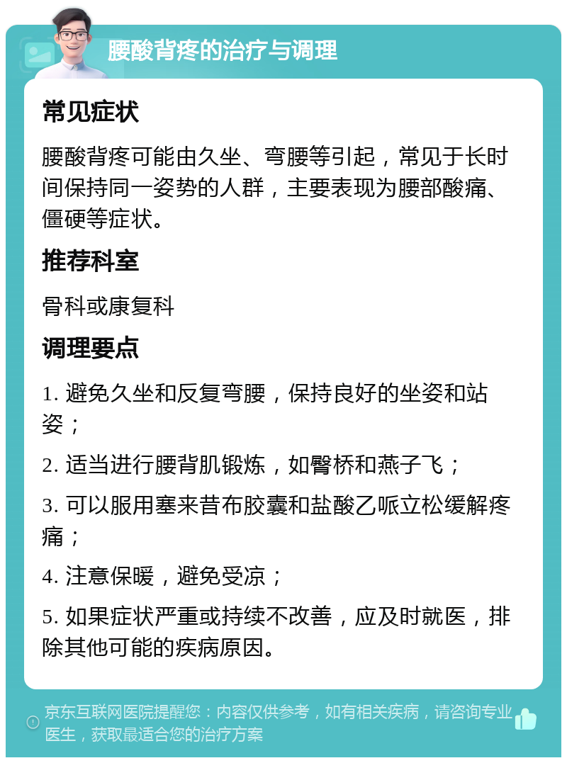 腰酸背疼的治疗与调理 常见症状 腰酸背疼可能由久坐、弯腰等引起，常见于长时间保持同一姿势的人群，主要表现为腰部酸痛、僵硬等症状。 推荐科室 骨科或康复科 调理要点 1. 避免久坐和反复弯腰，保持良好的坐姿和站姿； 2. 适当进行腰背肌锻炼，如臀桥和燕子飞； 3. 可以服用塞来昔布胶囊和盐酸乙哌立松缓解疼痛； 4. 注意保暖，避免受凉； 5. 如果症状严重或持续不改善，应及时就医，排除其他可能的疾病原因。