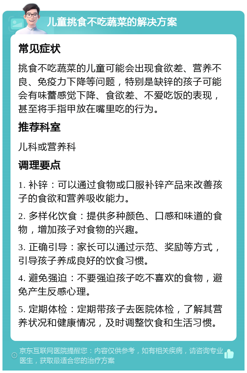 儿童挑食不吃蔬菜的解决方案 常见症状 挑食不吃蔬菜的儿童可能会出现食欲差、营养不良、免疫力下降等问题，特别是缺锌的孩子可能会有味蕾感觉下降、食欲差、不爱吃饭的表现，甚至将手指甲放在嘴里吃的行为。 推荐科室 儿科或营养科 调理要点 1. 补锌：可以通过食物或口服补锌产品来改善孩子的食欲和营养吸收能力。 2. 多样化饮食：提供多种颜色、口感和味道的食物，增加孩子对食物的兴趣。 3. 正确引导：家长可以通过示范、奖励等方式，引导孩子养成良好的饮食习惯。 4. 避免强迫：不要强迫孩子吃不喜欢的食物，避免产生反感心理。 5. 定期体检：定期带孩子去医院体检，了解其营养状况和健康情况，及时调整饮食和生活习惯。