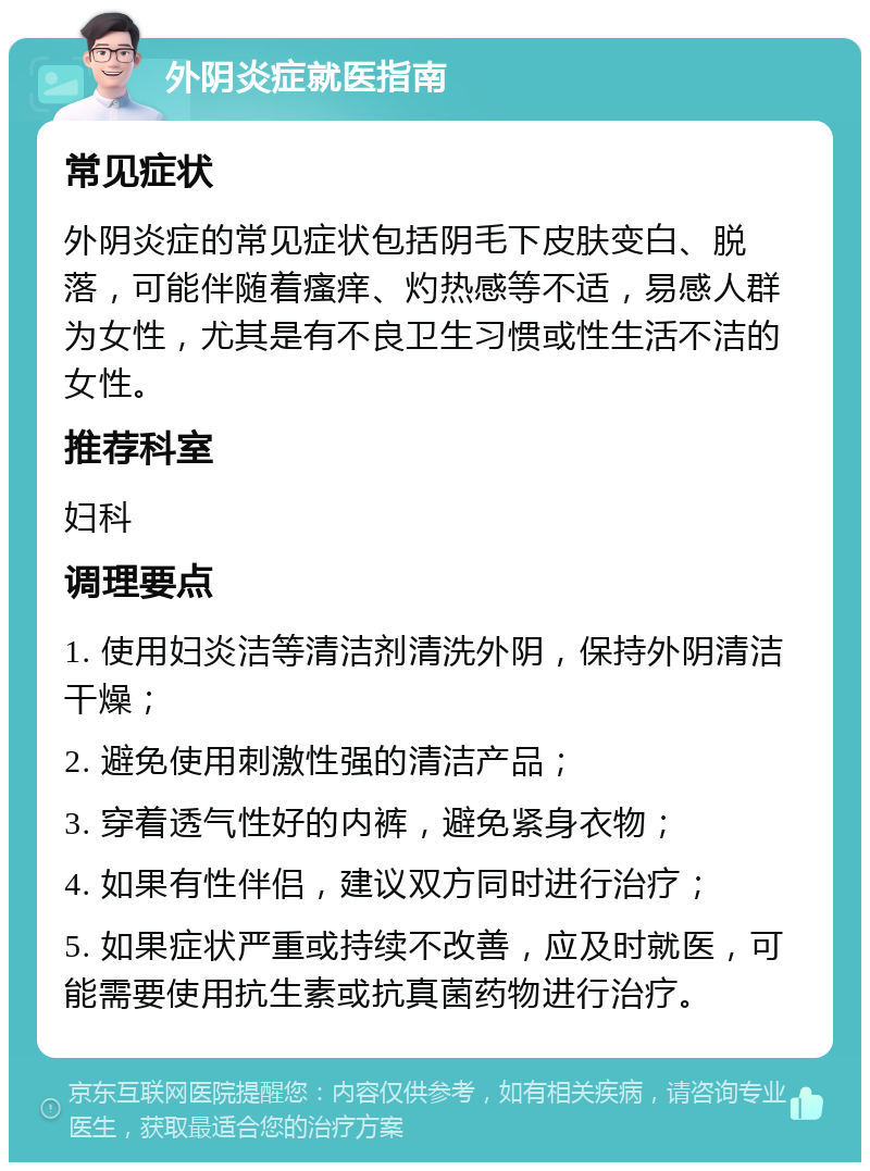 外阴炎症就医指南 常见症状 外阴炎症的常见症状包括阴毛下皮肤变白、脱落，可能伴随着瘙痒、灼热感等不适，易感人群为女性，尤其是有不良卫生习惯或性生活不洁的女性。 推荐科室 妇科 调理要点 1. 使用妇炎洁等清洁剂清洗外阴，保持外阴清洁干燥； 2. 避免使用刺激性强的清洁产品； 3. 穿着透气性好的内裤，避免紧身衣物； 4. 如果有性伴侣，建议双方同时进行治疗； 5. 如果症状严重或持续不改善，应及时就医，可能需要使用抗生素或抗真菌药物进行治疗。