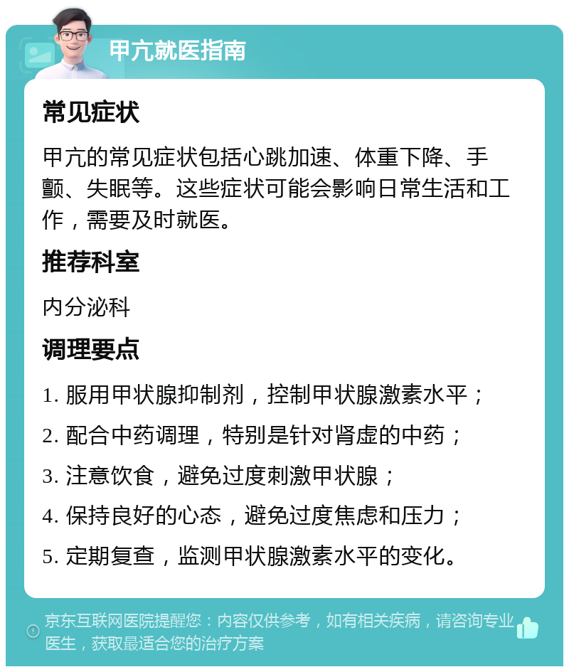 甲亢就医指南 常见症状 甲亢的常见症状包括心跳加速、体重下降、手颤、失眠等。这些症状可能会影响日常生活和工作，需要及时就医。 推荐科室 内分泌科 调理要点 1. 服用甲状腺抑制剂，控制甲状腺激素水平； 2. 配合中药调理，特别是针对肾虚的中药； 3. 注意饮食，避免过度刺激甲状腺； 4. 保持良好的心态，避免过度焦虑和压力； 5. 定期复查，监测甲状腺激素水平的变化。