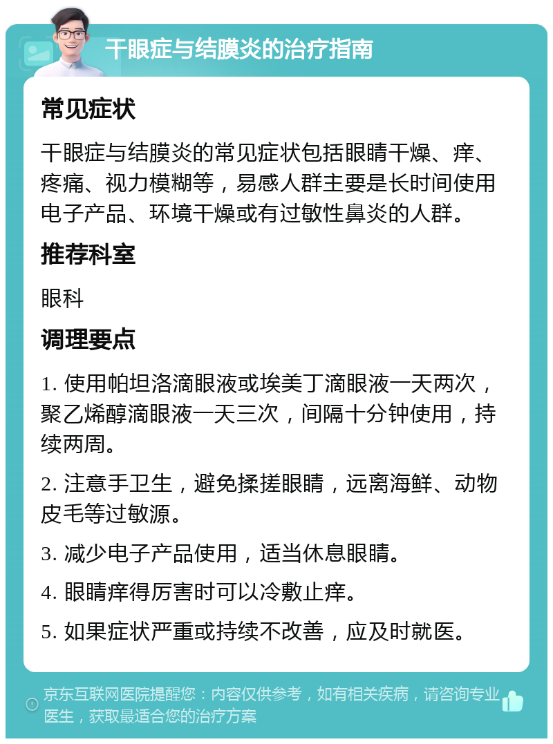 干眼症与结膜炎的治疗指南 常见症状 干眼症与结膜炎的常见症状包括眼睛干燥、痒、疼痛、视力模糊等，易感人群主要是长时间使用电子产品、环境干燥或有过敏性鼻炎的人群。 推荐科室 眼科 调理要点 1. 使用帕坦洛滴眼液或埃美丁滴眼液一天两次，聚乙烯醇滴眼液一天三次，间隔十分钟使用，持续两周。 2. 注意手卫生，避免揉搓眼睛，远离海鲜、动物皮毛等过敏源。 3. 减少电子产品使用，适当休息眼睛。 4. 眼睛痒得厉害时可以冷敷止痒。 5. 如果症状严重或持续不改善，应及时就医。