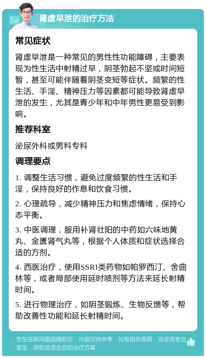 肾虚早泄的治疗方法 常见症状 肾虚早泄是一种常见的男性性功能障碍，主要表现为性生活中射精过早，阴茎勃起不坚或时间短暂，甚至可能伴随着阴茎变短等症状。频繁的性生活、手淫、精神压力等因素都可能导致肾虚早泄的发生，尤其是青少年和中年男性更易受到影响。 推荐科室 泌尿外科或男科专科 调理要点 1. 调整生活习惯，避免过度频繁的性生活和手淫，保持良好的作息和饮食习惯。 2. 心理疏导，减少精神压力和焦虑情绪，保持心态平衡。 3. 中医调理，服用补肾壮阳的中药如六味地黄丸、金匮肾气丸等，根据个人体质和症状选择合适的方剂。 4. 西医治疗，使用SSRI类药物如帕罗西汀、舍曲林等，或者局部使用延时喷剂等方法来延长射精时间。 5. 进行物理治疗，如阴茎锻炼、生物反馈等，帮助改善性功能和延长射精时间。