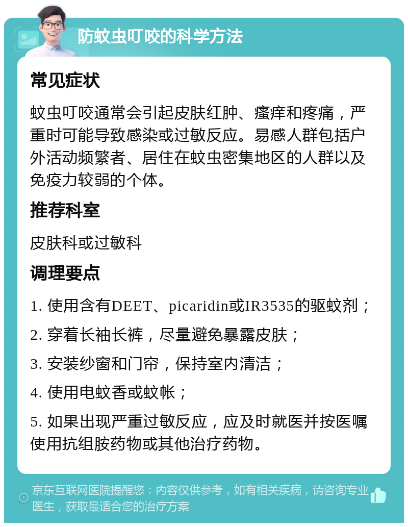 防蚊虫叮咬的科学方法 常见症状 蚊虫叮咬通常会引起皮肤红肿、瘙痒和疼痛，严重时可能导致感染或过敏反应。易感人群包括户外活动频繁者、居住在蚊虫密集地区的人群以及免疫力较弱的个体。 推荐科室 皮肤科或过敏科 调理要点 1. 使用含有DEET、picaridin或IR3535的驱蚊剂； 2. 穿着长袖长裤，尽量避免暴露皮肤； 3. 安装纱窗和门帘，保持室内清洁； 4. 使用电蚊香或蚊帐； 5. 如果出现严重过敏反应，应及时就医并按医嘱使用抗组胺药物或其他治疗药物。