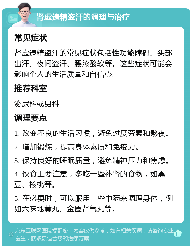 肾虚遗精盗汗的调理与治疗 常见症状 肾虚遗精盗汗的常见症状包括性功能障碍、头部出汗、夜间盗汗、腰膝酸软等。这些症状可能会影响个人的生活质量和自信心。 推荐科室 泌尿科或男科 调理要点 1. 改变不良的生活习惯，避免过度劳累和熬夜。 2. 增加锻炼，提高身体素质和免疫力。 3. 保持良好的睡眠质量，避免精神压力和焦虑。 4. 饮食上要注意，多吃一些补肾的食物，如黑豆、核桃等。 5. 在必要时，可以服用一些中药来调理身体，例如六味地黄丸、金匮肾气丸等。