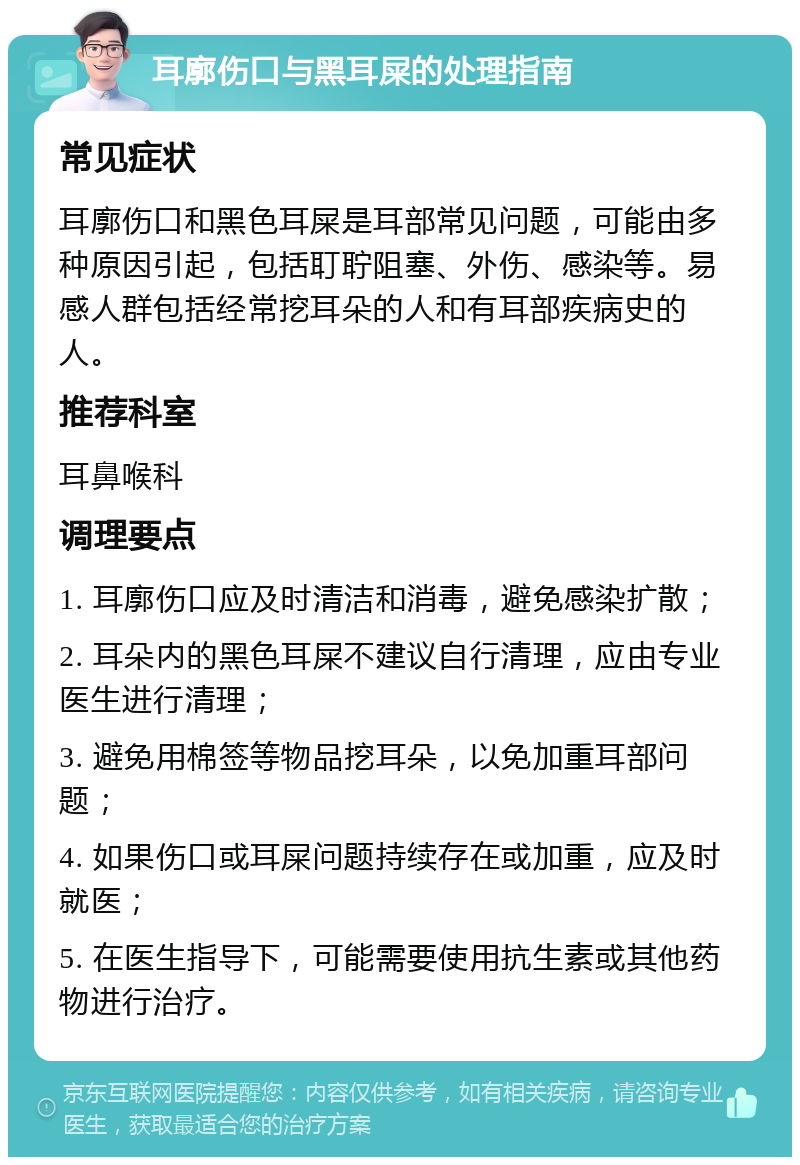 耳廓伤口与黑耳屎的处理指南 常见症状 耳廓伤口和黑色耳屎是耳部常见问题，可能由多种原因引起，包括耵聍阻塞、外伤、感染等。易感人群包括经常挖耳朵的人和有耳部疾病史的人。 推荐科室 耳鼻喉科 调理要点 1. 耳廓伤口应及时清洁和消毒，避免感染扩散； 2. 耳朵内的黑色耳屎不建议自行清理，应由专业医生进行清理； 3. 避免用棉签等物品挖耳朵，以免加重耳部问题； 4. 如果伤口或耳屎问题持续存在或加重，应及时就医； 5. 在医生指导下，可能需要使用抗生素或其他药物进行治疗。