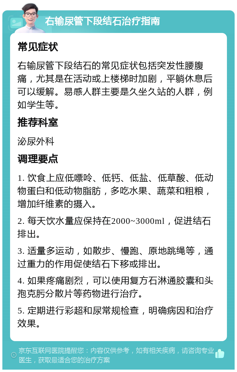 右输尿管下段结石治疗指南 常见症状 右输尿管下段结石的常见症状包括突发性腰腹痛，尤其是在活动或上楼梯时加剧，平躺休息后可以缓解。易感人群主要是久坐久站的人群，例如学生等。 推荐科室 泌尿外科 调理要点 1. 饮食上应低嘌呤、低钙、低盐、低草酸、低动物蛋白和低动物脂肪，多吃水果、蔬菜和粗粮，增加纤维素的摄入。 2. 每天饮水量应保持在2000~3000ml，促进结石排出。 3. 适量多运动，如散步、慢跑、原地跳绳等，通过重力的作用促使结石下移或排出。 4. 如果疼痛剧烈，可以使用复方石淋通胶囊和头孢克肟分散片等药物进行治疗。 5. 定期进行彩超和尿常规检查，明确病因和治疗效果。