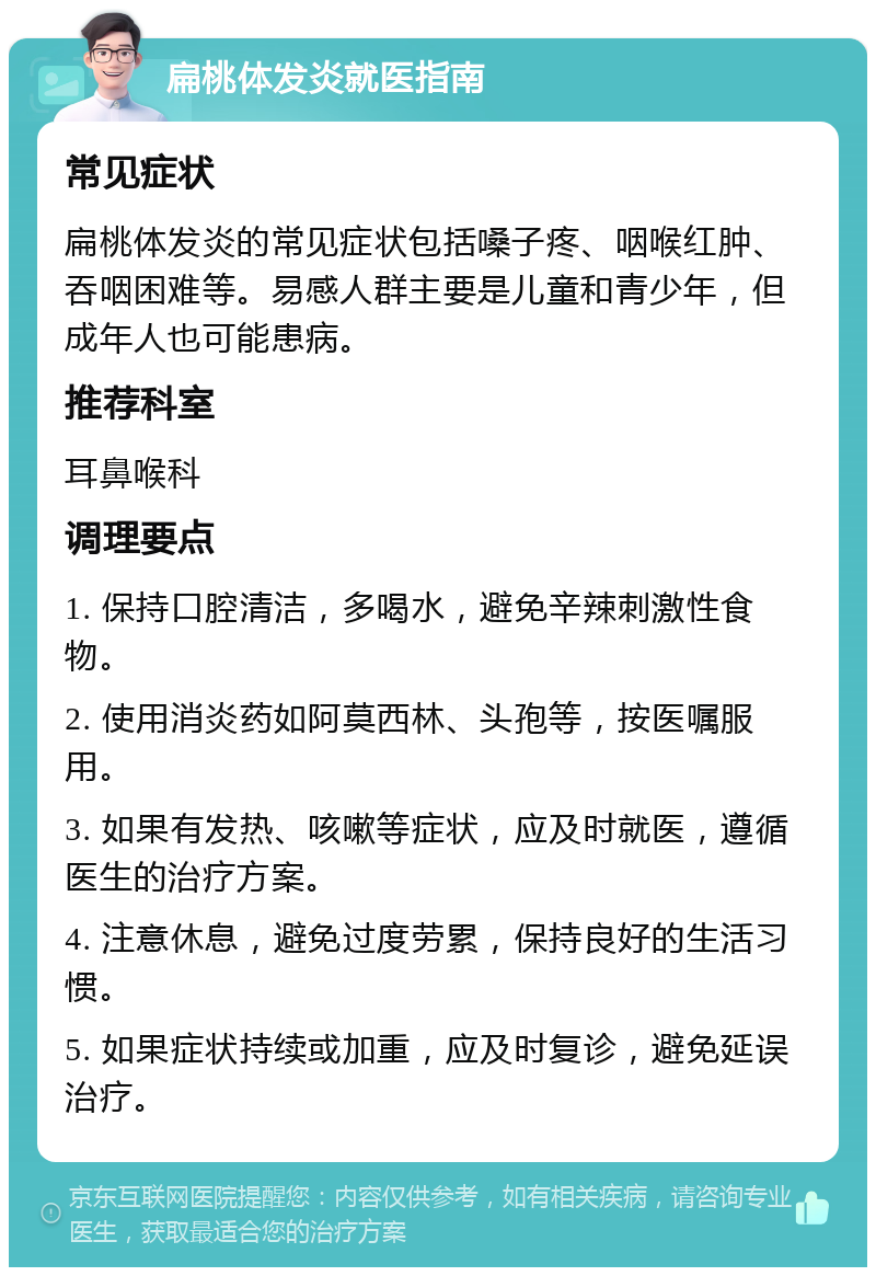 扁桃体发炎就医指南 常见症状 扁桃体发炎的常见症状包括嗓子疼、咽喉红肿、吞咽困难等。易感人群主要是儿童和青少年，但成年人也可能患病。 推荐科室 耳鼻喉科 调理要点 1. 保持口腔清洁，多喝水，避免辛辣刺激性食物。 2. 使用消炎药如阿莫西林、头孢等，按医嘱服用。 3. 如果有发热、咳嗽等症状，应及时就医，遵循医生的治疗方案。 4. 注意休息，避免过度劳累，保持良好的生活习惯。 5. 如果症状持续或加重，应及时复诊，避免延误治疗。