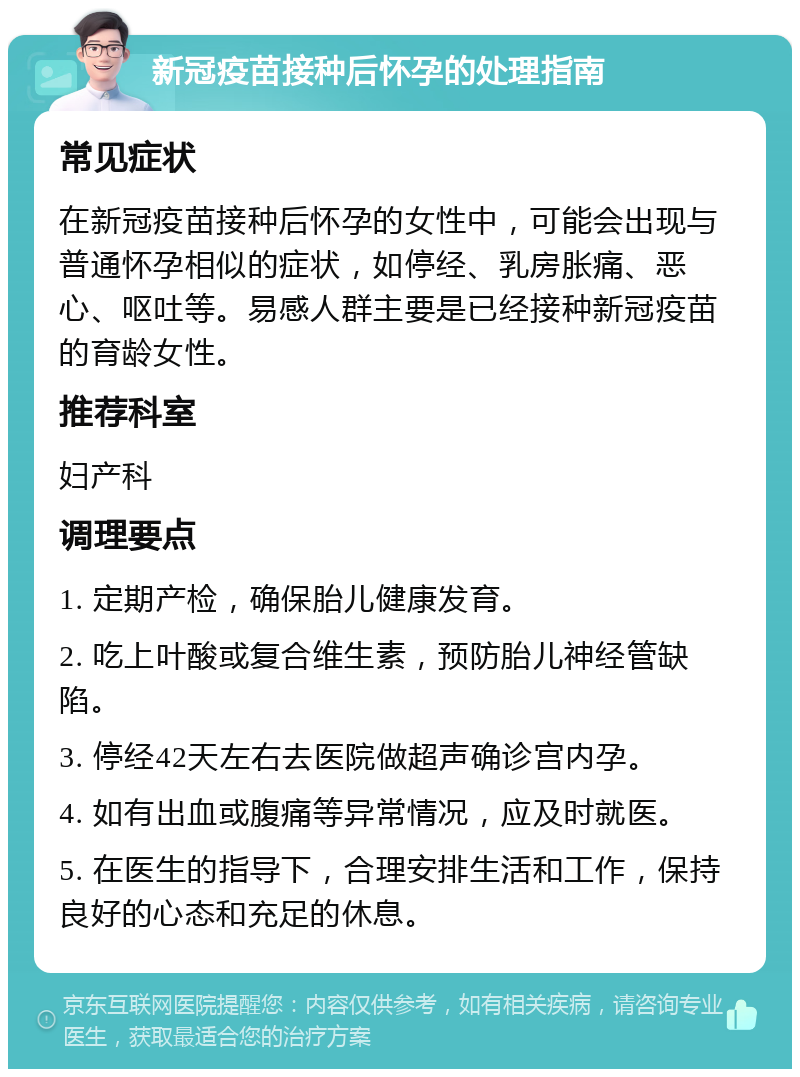 新冠疫苗接种后怀孕的处理指南 常见症状 在新冠疫苗接种后怀孕的女性中，可能会出现与普通怀孕相似的症状，如停经、乳房胀痛、恶心、呕吐等。易感人群主要是已经接种新冠疫苗的育龄女性。 推荐科室 妇产科 调理要点 1. 定期产检，确保胎儿健康发育。 2. 吃上叶酸或复合维生素，预防胎儿神经管缺陷。 3. 停经42天左右去医院做超声确诊宫内孕。 4. 如有出血或腹痛等异常情况，应及时就医。 5. 在医生的指导下，合理安排生活和工作，保持良好的心态和充足的休息。