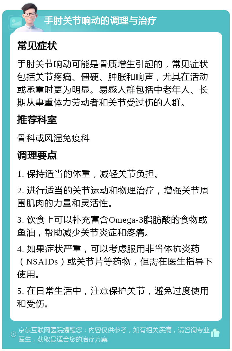 手肘关节响动的调理与治疗 常见症状 手肘关节响动可能是骨质增生引起的，常见症状包括关节疼痛、僵硬、肿胀和响声，尤其在活动或承重时更为明显。易感人群包括中老年人、长期从事重体力劳动者和关节受过伤的人群。 推荐科室 骨科或风湿免疫科 调理要点 1. 保持适当的体重，减轻关节负担。 2. 进行适当的关节运动和物理治疗，增强关节周围肌肉的力量和灵活性。 3. 饮食上可以补充富含Omega-3脂肪酸的食物或鱼油，帮助减少关节炎症和疼痛。 4. 如果症状严重，可以考虑服用非甾体抗炎药（NSAIDs）或关节片等药物，但需在医生指导下使用。 5. 在日常生活中，注意保护关节，避免过度使用和受伤。