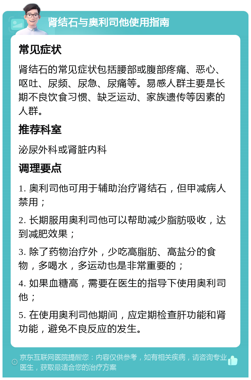 肾结石与奥利司他使用指南 常见症状 肾结石的常见症状包括腰部或腹部疼痛、恶心、呕吐、尿频、尿急、尿痛等。易感人群主要是长期不良饮食习惯、缺乏运动、家族遗传等因素的人群。 推荐科室 泌尿外科或肾脏内科 调理要点 1. 奥利司他可用于辅助治疗肾结石，但甲减病人禁用； 2. 长期服用奥利司他可以帮助减少脂肪吸收，达到减肥效果； 3. 除了药物治疗外，少吃高脂肪、高盐分的食物，多喝水，多运动也是非常重要的； 4. 如果血糖高，需要在医生的指导下使用奥利司他； 5. 在使用奥利司他期间，应定期检查肝功能和肾功能，避免不良反应的发生。