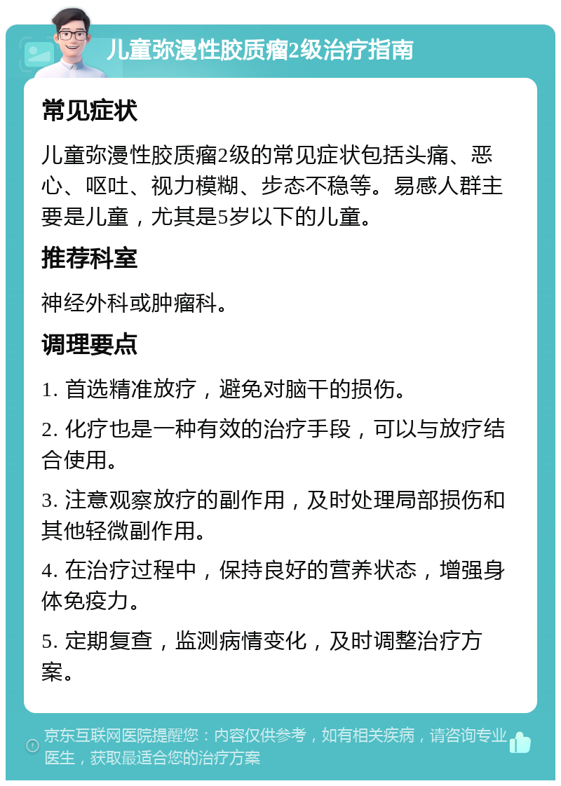 儿童弥漫性胶质瘤2级治疗指南 常见症状 儿童弥漫性胶质瘤2级的常见症状包括头痛、恶心、呕吐、视力模糊、步态不稳等。易感人群主要是儿童，尤其是5岁以下的儿童。 推荐科室 神经外科或肿瘤科。 调理要点 1. 首选精准放疗，避免对脑干的损伤。 2. 化疗也是一种有效的治疗手段，可以与放疗结合使用。 3. 注意观察放疗的副作用，及时处理局部损伤和其他轻微副作用。 4. 在治疗过程中，保持良好的营养状态，增强身体免疫力。 5. 定期复查，监测病情变化，及时调整治疗方案。