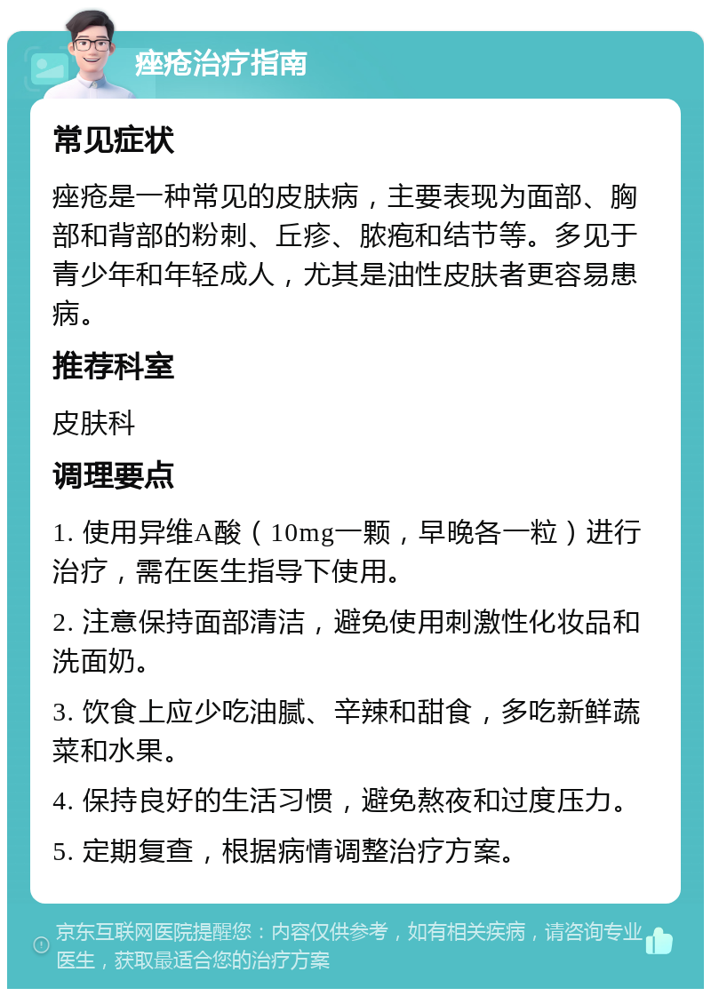 痤疮治疗指南 常见症状 痤疮是一种常见的皮肤病，主要表现为面部、胸部和背部的粉刺、丘疹、脓疱和结节等。多见于青少年和年轻成人，尤其是油性皮肤者更容易患病。 推荐科室 皮肤科 调理要点 1. 使用异维A酸（10mg一颗，早晚各一粒）进行治疗，需在医生指导下使用。 2. 注意保持面部清洁，避免使用刺激性化妆品和洗面奶。 3. 饮食上应少吃油腻、辛辣和甜食，多吃新鲜蔬菜和水果。 4. 保持良好的生活习惯，避免熬夜和过度压力。 5. 定期复查，根据病情调整治疗方案。