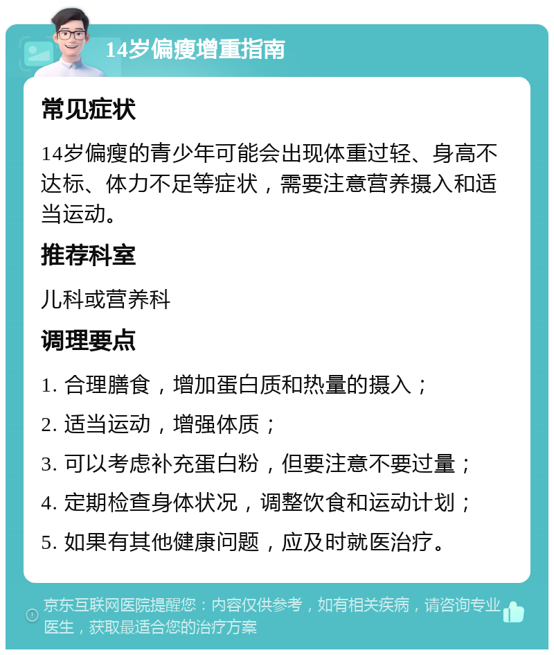 14岁偏瘦增重指南 常见症状 14岁偏瘦的青少年可能会出现体重过轻、身高不达标、体力不足等症状，需要注意营养摄入和适当运动。 推荐科室 儿科或营养科 调理要点 1. 合理膳食，增加蛋白质和热量的摄入； 2. 适当运动，增强体质； 3. 可以考虑补充蛋白粉，但要注意不要过量； 4. 定期检查身体状况，调整饮食和运动计划； 5. 如果有其他健康问题，应及时就医治疗。