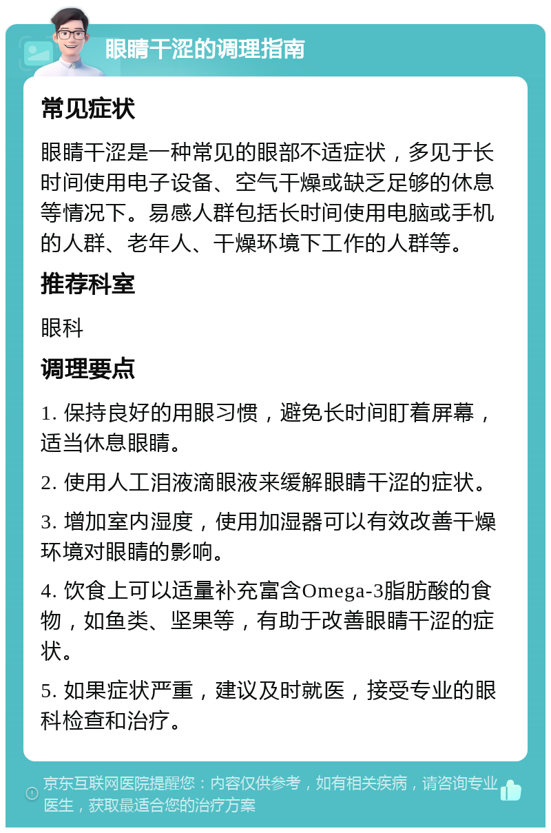 眼睛干涩的调理指南 常见症状 眼睛干涩是一种常见的眼部不适症状，多见于长时间使用电子设备、空气干燥或缺乏足够的休息等情况下。易感人群包括长时间使用电脑或手机的人群、老年人、干燥环境下工作的人群等。 推荐科室 眼科 调理要点 1. 保持良好的用眼习惯，避免长时间盯着屏幕，适当休息眼睛。 2. 使用人工泪液滴眼液来缓解眼睛干涩的症状。 3. 增加室内湿度，使用加湿器可以有效改善干燥环境对眼睛的影响。 4. 饮食上可以适量补充富含Omega-3脂肪酸的食物，如鱼类、坚果等，有助于改善眼睛干涩的症状。 5. 如果症状严重，建议及时就医，接受专业的眼科检查和治疗。