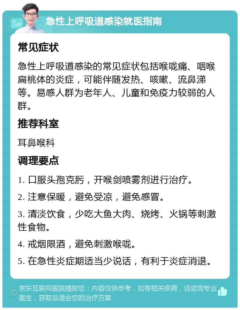 急性上呼吸道感染就医指南 常见症状 急性上呼吸道感染的常见症状包括喉咙痛、咽喉扁桃体的炎症，可能伴随发热、咳嗽、流鼻涕等。易感人群为老年人、儿童和免疫力较弱的人群。 推荐科室 耳鼻喉科 调理要点 1. 口服头孢克肟，开喉剑喷雾剂进行治疗。 2. 注意保暖，避免受凉，避免感冒。 3. 清淡饮食，少吃大鱼大肉、烧烤、火锅等刺激性食物。 4. 戒烟限酒，避免刺激喉咙。 5. 在急性炎症期适当少说话，有利于炎症消退。