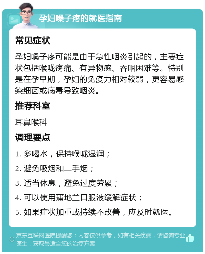 孕妇嗓子疼的就医指南 常见症状 孕妇嗓子疼可能是由于急性咽炎引起的，主要症状包括喉咙疼痛、有异物感、吞咽困难等。特别是在孕早期，孕妇的免疫力相对较弱，更容易感染细菌或病毒导致咽炎。 推荐科室 耳鼻喉科 调理要点 1. 多喝水，保持喉咙湿润； 2. 避免吸烟和二手烟； 3. 适当休息，避免过度劳累； 4. 可以使用蒲地兰口服液缓解症状； 5. 如果症状加重或持续不改善，应及时就医。