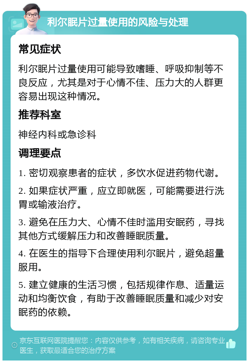 利尔眠片过量使用的风险与处理 常见症状 利尔眠片过量使用可能导致嗜睡、呼吸抑制等不良反应，尤其是对于心情不佳、压力大的人群更容易出现这种情况。 推荐科室 神经内科或急诊科 调理要点 1. 密切观察患者的症状，多饮水促进药物代谢。 2. 如果症状严重，应立即就医，可能需要进行洗胃或输液治疗。 3. 避免在压力大、心情不佳时滥用安眠药，寻找其他方式缓解压力和改善睡眠质量。 4. 在医生的指导下合理使用利尔眠片，避免超量服用。 5. 建立健康的生活习惯，包括规律作息、适量运动和均衡饮食，有助于改善睡眠质量和减少对安眠药的依赖。