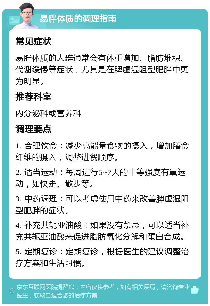 易胖体质的调理指南 常见症状 易胖体质的人群通常会有体重增加、脂肪堆积、代谢缓慢等症状，尤其是在脾虚湿阻型肥胖中更为明显。 推荐科室 内分泌科或营养科 调理要点 1. 合理饮食：减少高能量食物的摄入，增加膳食纤维的摄入，调整进餐顺序。 2. 适当运动：每周进行5~7天的中等强度有氧运动，如快走、散步等。 3. 中药调理：可以考虑使用中药来改善脾虚湿阻型肥胖的症状。 4. 补充共轭亚油酸：如果没有禁忌，可以适当补充共轭亚油酸来促进脂肪氧化分解和蛋白合成。 5. 定期复诊：定期复诊，根据医生的建议调整治疗方案和生活习惯。