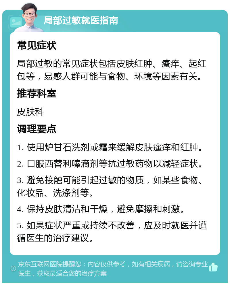 局部过敏就医指南 常见症状 局部过敏的常见症状包括皮肤红肿、瘙痒、起红包等，易感人群可能与食物、环境等因素有关。 推荐科室 皮肤科 调理要点 1. 使用炉甘石洗剂或霜来缓解皮肤瘙痒和红肿。 2. 口服西替利嗪滴剂等抗过敏药物以减轻症状。 3. 避免接触可能引起过敏的物质，如某些食物、化妆品、洗涤剂等。 4. 保持皮肤清洁和干燥，避免摩擦和刺激。 5. 如果症状严重或持续不改善，应及时就医并遵循医生的治疗建议。