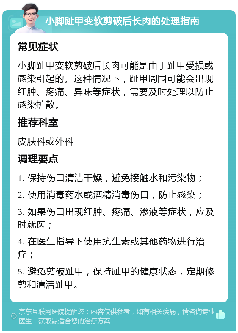 小脚趾甲变软剪破后长肉的处理指南 常见症状 小脚趾甲变软剪破后长肉可能是由于趾甲受损或感染引起的。这种情况下，趾甲周围可能会出现红肿、疼痛、异味等症状，需要及时处理以防止感染扩散。 推荐科室 皮肤科或外科 调理要点 1. 保持伤口清洁干燥，避免接触水和污染物； 2. 使用消毒药水或酒精消毒伤口，防止感染； 3. 如果伤口出现红肿、疼痛、渗液等症状，应及时就医； 4. 在医生指导下使用抗生素或其他药物进行治疗； 5. 避免剪破趾甲，保持趾甲的健康状态，定期修剪和清洁趾甲。