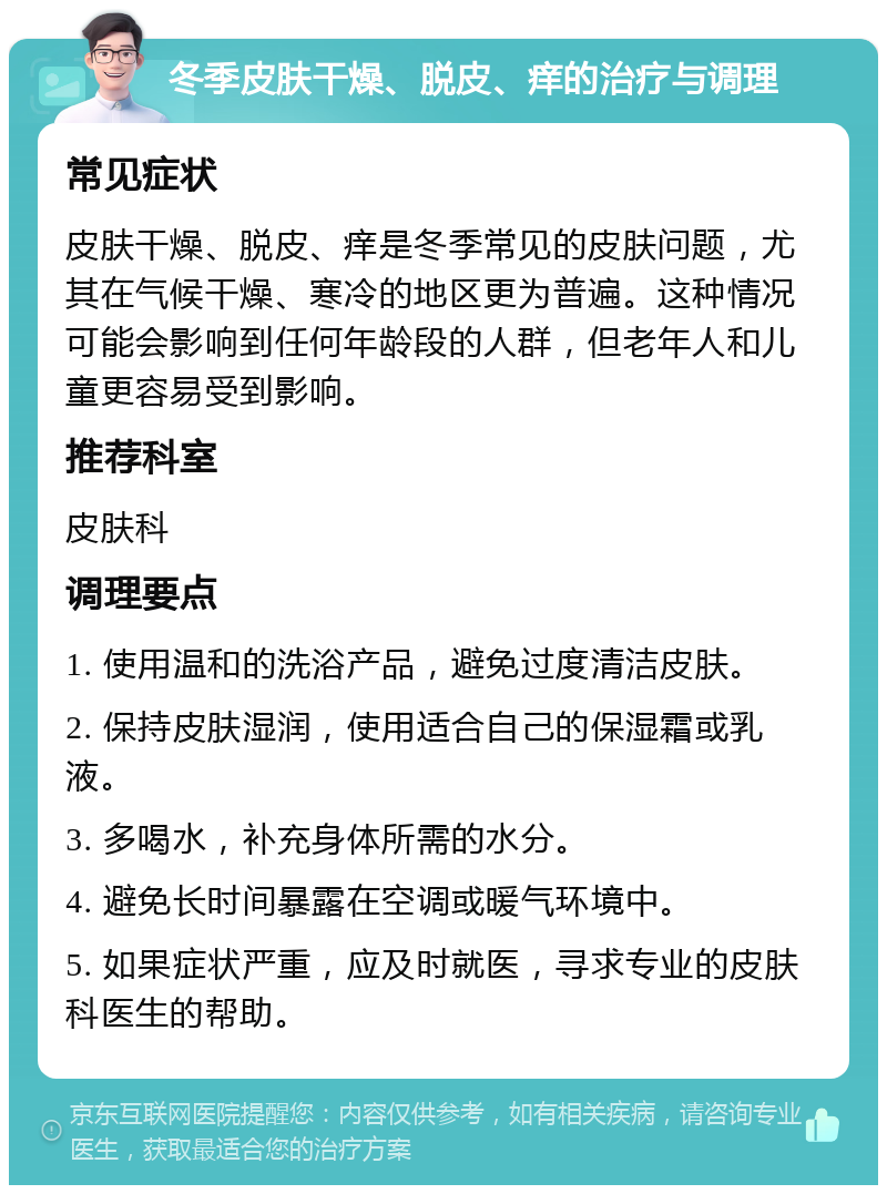 冬季皮肤干燥、脱皮、痒的治疗与调理 常见症状 皮肤干燥、脱皮、痒是冬季常见的皮肤问题，尤其在气候干燥、寒冷的地区更为普遍。这种情况可能会影响到任何年龄段的人群，但老年人和儿童更容易受到影响。 推荐科室 皮肤科 调理要点 1. 使用温和的洗浴产品，避免过度清洁皮肤。 2. 保持皮肤湿润，使用适合自己的保湿霜或乳液。 3. 多喝水，补充身体所需的水分。 4. 避免长时间暴露在空调或暖气环境中。 5. 如果症状严重，应及时就医，寻求专业的皮肤科医生的帮助。