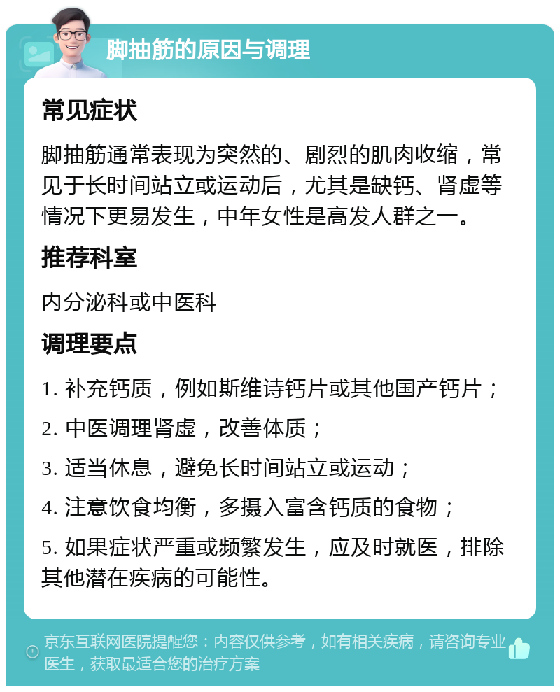 脚抽筋的原因与调理 常见症状 脚抽筋通常表现为突然的、剧烈的肌肉收缩，常见于长时间站立或运动后，尤其是缺钙、肾虚等情况下更易发生，中年女性是高发人群之一。 推荐科室 内分泌科或中医科 调理要点 1. 补充钙质，例如斯维诗钙片或其他国产钙片； 2. 中医调理肾虚，改善体质； 3. 适当休息，避免长时间站立或运动； 4. 注意饮食均衡，多摄入富含钙质的食物； 5. 如果症状严重或频繁发生，应及时就医，排除其他潜在疾病的可能性。