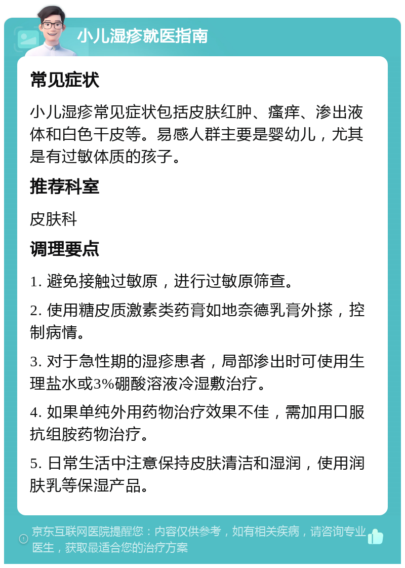 小儿湿疹就医指南 常见症状 小儿湿疹常见症状包括皮肤红肿、瘙痒、渗出液体和白色干皮等。易感人群主要是婴幼儿，尤其是有过敏体质的孩子。 推荐科室 皮肤科 调理要点 1. 避免接触过敏原，进行过敏原筛查。 2. 使用糖皮质激素类药膏如地奈德乳膏外搽，控制病情。 3. 对于急性期的湿疹患者，局部渗出时可使用生理盐水或3%硼酸溶液冷湿敷治疗。 4. 如果单纯外用药物治疗效果不佳，需加用口服抗组胺药物治疗。 5. 日常生活中注意保持皮肤清洁和湿润，使用润肤乳等保湿产品。