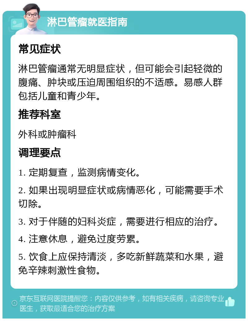 淋巴管瘤就医指南 常见症状 淋巴管瘤通常无明显症状，但可能会引起轻微的腹痛、肿块或压迫周围组织的不适感。易感人群包括儿童和青少年。 推荐科室 外科或肿瘤科 调理要点 1. 定期复查，监测病情变化。 2. 如果出现明显症状或病情恶化，可能需要手术切除。 3. 对于伴随的妇科炎症，需要进行相应的治疗。 4. 注意休息，避免过度劳累。 5. 饮食上应保持清淡，多吃新鲜蔬菜和水果，避免辛辣刺激性食物。