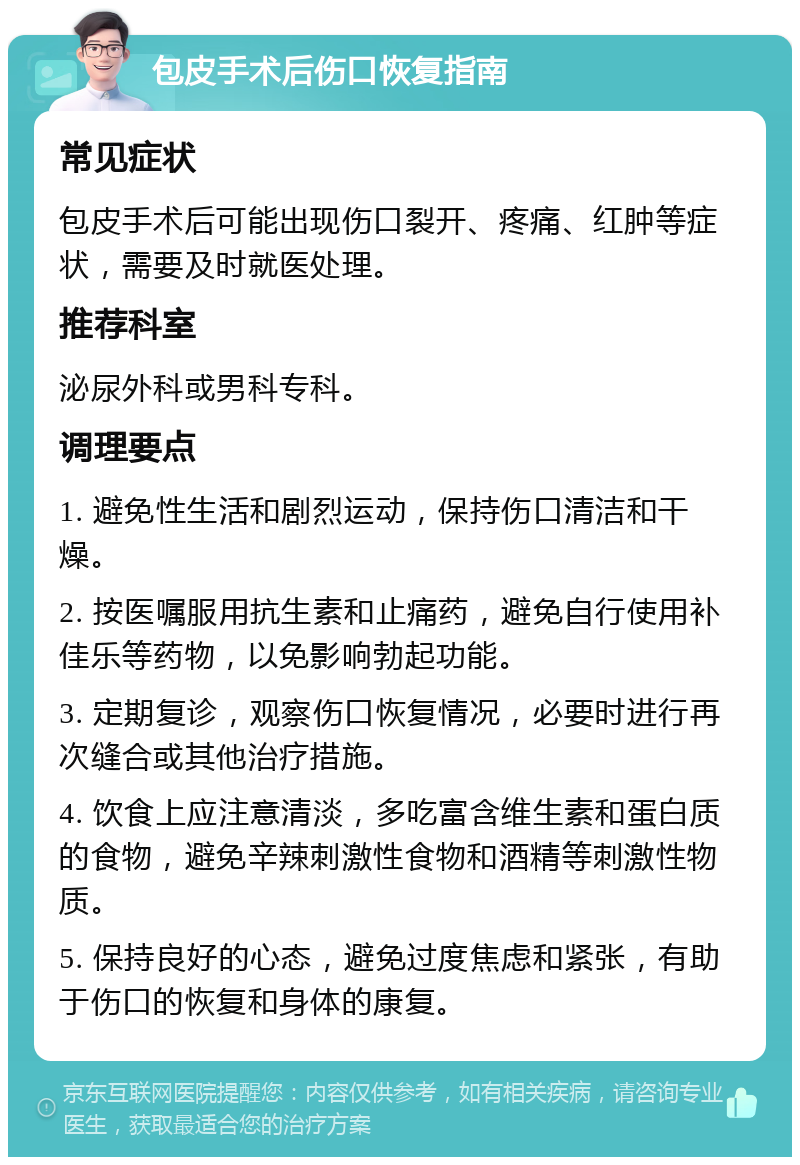 包皮手术后伤口恢复指南 常见症状 包皮手术后可能出现伤口裂开、疼痛、红肿等症状，需要及时就医处理。 推荐科室 泌尿外科或男科专科。 调理要点 1. 避免性生活和剧烈运动，保持伤口清洁和干燥。 2. 按医嘱服用抗生素和止痛药，避免自行使用补佳乐等药物，以免影响勃起功能。 3. 定期复诊，观察伤口恢复情况，必要时进行再次缝合或其他治疗措施。 4. 饮食上应注意清淡，多吃富含维生素和蛋白质的食物，避免辛辣刺激性食物和酒精等刺激性物质。 5. 保持良好的心态，避免过度焦虑和紧张，有助于伤口的恢复和身体的康复。