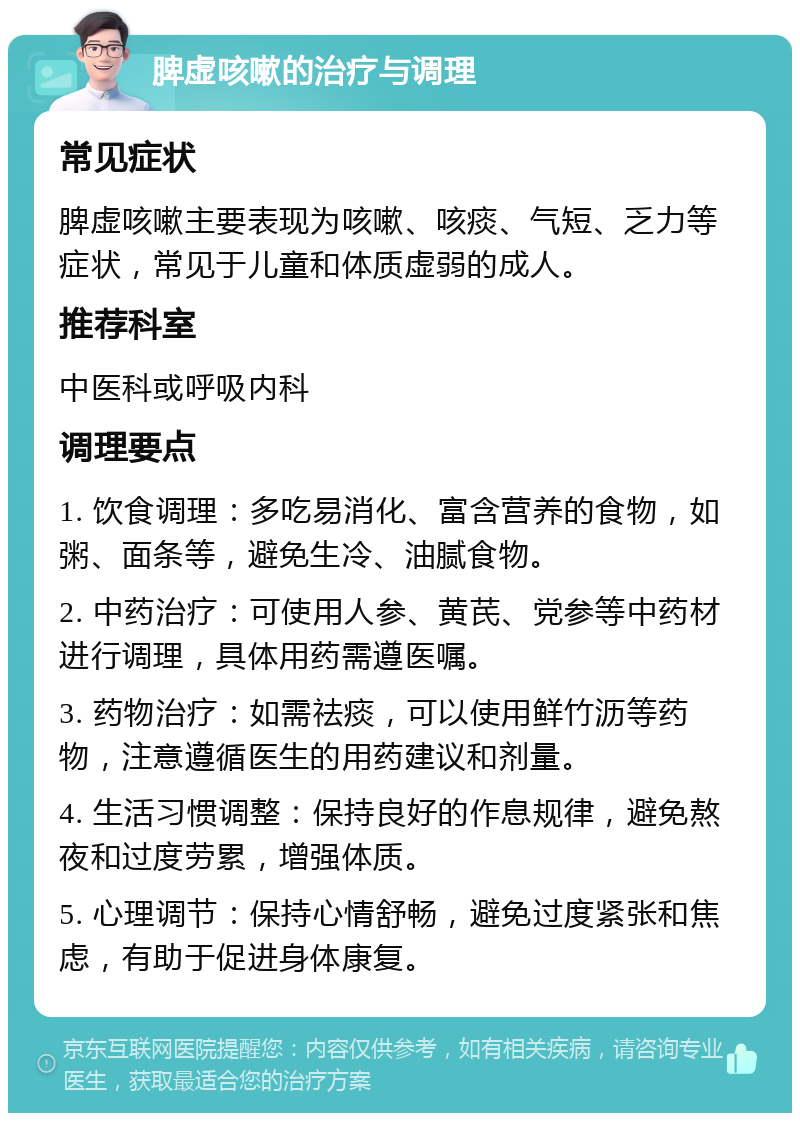 脾虚咳嗽的治疗与调理 常见症状 脾虚咳嗽主要表现为咳嗽、咳痰、气短、乏力等症状，常见于儿童和体质虚弱的成人。 推荐科室 中医科或呼吸内科 调理要点 1. 饮食调理：多吃易消化、富含营养的食物，如粥、面条等，避免生冷、油腻食物。 2. 中药治疗：可使用人参、黄芪、党参等中药材进行调理，具体用药需遵医嘱。 3. 药物治疗：如需祛痰，可以使用鲜竹沥等药物，注意遵循医生的用药建议和剂量。 4. 生活习惯调整：保持良好的作息规律，避免熬夜和过度劳累，增强体质。 5. 心理调节：保持心情舒畅，避免过度紧张和焦虑，有助于促进身体康复。