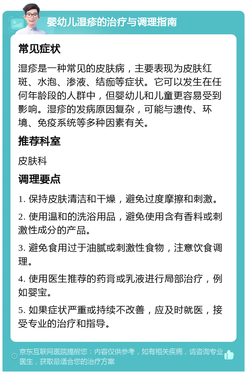 婴幼儿湿疹的治疗与调理指南 常见症状 湿疹是一种常见的皮肤病，主要表现为皮肤红斑、水泡、渗液、结痂等症状。它可以发生在任何年龄段的人群中，但婴幼儿和儿童更容易受到影响。湿疹的发病原因复杂，可能与遗传、环境、免疫系统等多种因素有关。 推荐科室 皮肤科 调理要点 1. 保持皮肤清洁和干燥，避免过度摩擦和刺激。 2. 使用温和的洗浴用品，避免使用含有香料或刺激性成分的产品。 3. 避免食用过于油腻或刺激性食物，注意饮食调理。 4. 使用医生推荐的药膏或乳液进行局部治疗，例如婴宝。 5. 如果症状严重或持续不改善，应及时就医，接受专业的治疗和指导。