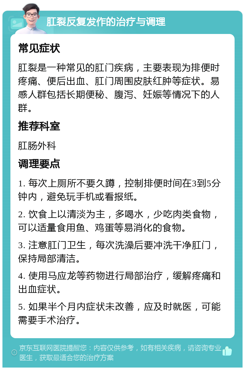 肛裂反复发作的治疗与调理 常见症状 肛裂是一种常见的肛门疾病，主要表现为排便时疼痛、便后出血、肛门周围皮肤红肿等症状。易感人群包括长期便秘、腹泻、妊娠等情况下的人群。 推荐科室 肛肠外科 调理要点 1. 每次上厕所不要久蹲，控制排便时间在3到5分钟内，避免玩手机或看报纸。 2. 饮食上以清淡为主，多喝水，少吃肉类食物，可以适量食用鱼、鸡蛋等易消化的食物。 3. 注意肛门卫生，每次洗澡后要冲洗干净肛门，保持局部清洁。 4. 使用马应龙等药物进行局部治疗，缓解疼痛和出血症状。 5. 如果半个月内症状未改善，应及时就医，可能需要手术治疗。