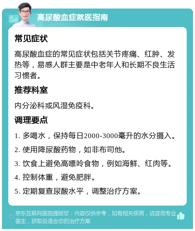 高尿酸血症就医指南 常见症状 高尿酸血症的常见症状包括关节疼痛、红肿、发热等，易感人群主要是中老年人和长期不良生活习惯者。 推荐科室 内分泌科或风湿免疫科。 调理要点 1. 多喝水，保持每日2000-3000毫升的水分摄入。 2. 使用降尿酸药物，如非布司他。 3. 饮食上避免高嘌呤食物，例如海鲜、红肉等。 4. 控制体重，避免肥胖。 5. 定期复查尿酸水平，调整治疗方案。