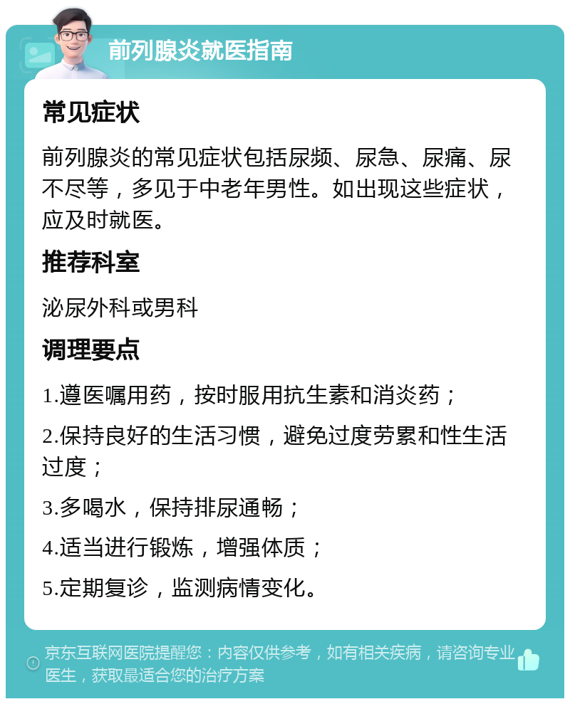 前列腺炎就医指南 常见症状 前列腺炎的常见症状包括尿频、尿急、尿痛、尿不尽等，多见于中老年男性。如出现这些症状，应及时就医。 推荐科室 泌尿外科或男科 调理要点 1.遵医嘱用药，按时服用抗生素和消炎药； 2.保持良好的生活习惯，避免过度劳累和性生活过度； 3.多喝水，保持排尿通畅； 4.适当进行锻炼，增强体质； 5.定期复诊，监测病情变化。