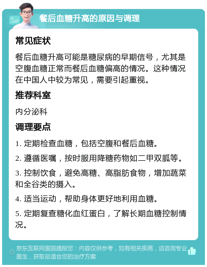 餐后血糖升高的原因与调理 常见症状 餐后血糖升高可能是糖尿病的早期信号，尤其是空腹血糖正常而餐后血糖偏高的情况。这种情况在中国人中较为常见，需要引起重视。 推荐科室 内分泌科 调理要点 1. 定期检查血糖，包括空腹和餐后血糖。 2. 遵循医嘱，按时服用降糖药物如二甲双胍等。 3. 控制饮食，避免高糖、高脂肪食物，增加蔬菜和全谷类的摄入。 4. 适当运动，帮助身体更好地利用血糖。 5. 定期复查糖化血红蛋白，了解长期血糖控制情况。